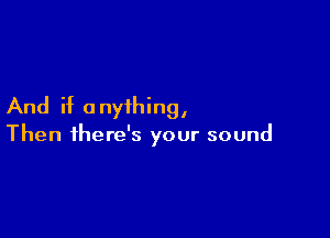 And if anyihing,

Then there's your sound