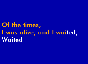 Of the times,

I was alive, and I waited,

Waited