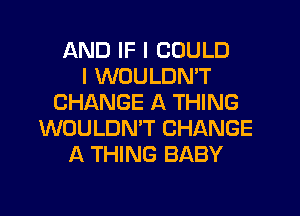 AND IF I COULD
I WOULDN'T
CHANGE A THING
WOULDN'T CHANGE
A THING BABY