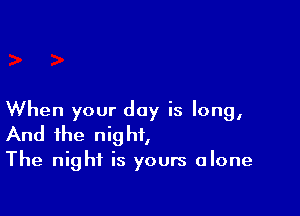 When your day is long,
And the night,

The night is yours alone