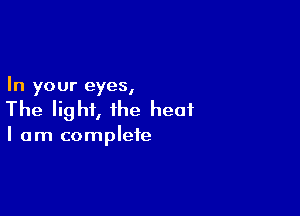In your eyes,

The light, the heat

I am complete
