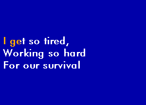 I get so tired,

Working so he rd

For our survival