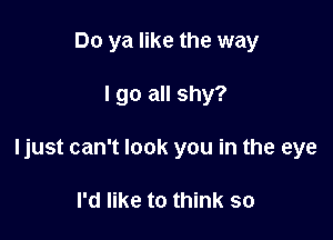 Do ya like the way

lgo all shy?

ljust can't look you in the eye

I'd like to think SO