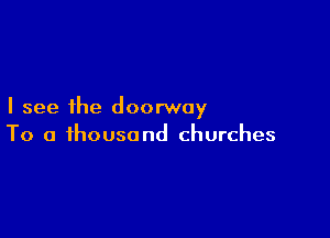 I see the doorway

To a thousand churches