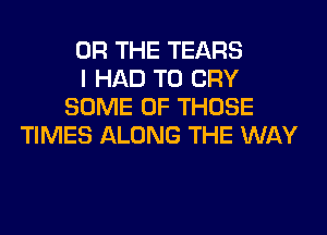 OR THE TEARS
I HAD TO CRY
SOME OF THOSE
TIMES ALONG THE WAY