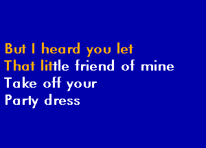 But I heard you let
Thai IiHle friend of mine

Take off your
Party dress