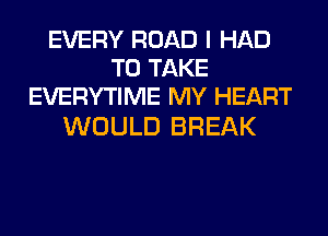 EVERY ROAD I HAD
TO TAKE
EVERYTIME MY HEART

WOULD BREAK