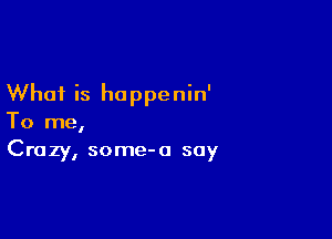 What is happenin'

To me,
Crazy, some-a say