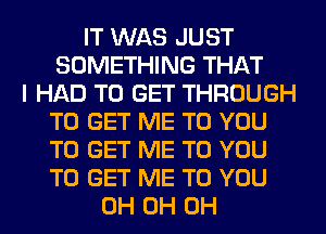 IT WAS JUST
SOMETHING THAT
I HAD TO GET THROUGH
TO GET ME TO YOU
TO GET ME TO YOU
TO GET ME TO YOU
0H 0H 0H