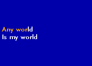 Any world

Is my world