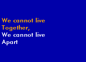 We cannot live
Together,

We cannot live
Apart