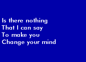 Is there nothing
That I can say

To make you
Change your mind