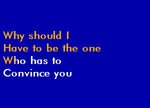 Why should I
Have to be the one

Who has to

Convince you