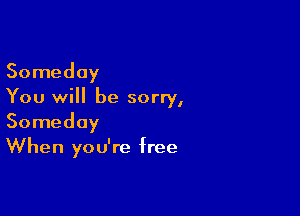 Someday
You will be sorry,

Someday
When you're free