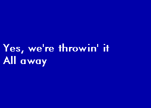 Yes, we're throwin' if

A away