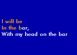 I will be

In the bar,
With my head on the bar