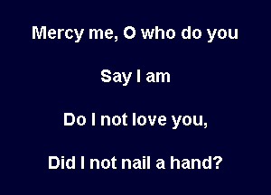 Mercy me, 0 who do you

Say I am

Do I not love you,

Did I not nail a hand?