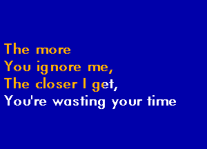 The more
You ig nore me,

The closer I get,
You're wasting your time