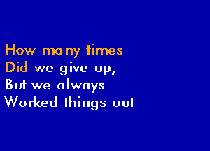 How ma ny 1imes
Did we give up,

Buf we always
Worked things out