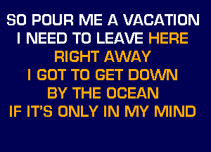 SO POUR ME A VACATION
I NEED TO LEAVE HERE
RIGHT AWAY
I GOT TO GET DOWN
BY THE OCEAN
IF ITS ONLY IN MY MIND