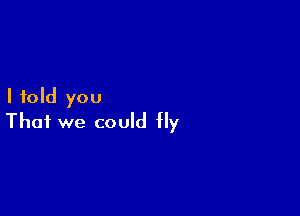 I told you

That we could fly