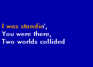 I was standin',

You were there,
Two worlds collided