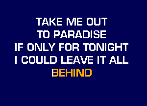 TAKE ME OUT
TO PARADISE
IF ONLY FOR TONIGHT
I COULD LEAVE IT ALL
BEHIND