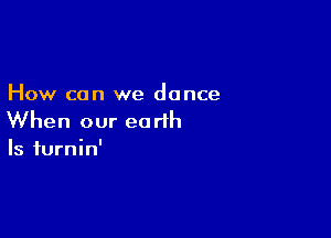 How can we dance

When our earth
Is iurnin'