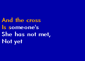 And the cross
Is someone's

She has not met,
Not yet