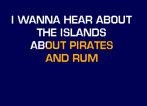 I WANNA HEAR ABOUT
THE ISLANDS
ABOUT PIRATES

AND RUM