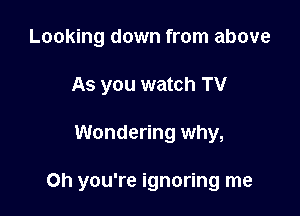 Looking down from above
As you watch TV

Wondering why,

on you're ignoring me