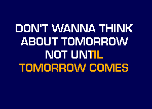 DON'T WANNA THINK
ABOUT TOMORROW
NOT UNTIL
TOMORROW COMES