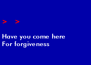 Have you come here
For forgive ness