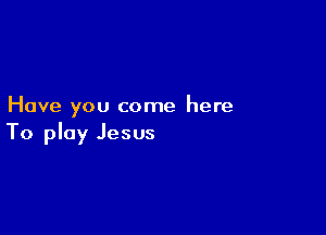 Have you come here

To play Jesus