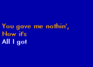 You gave me noihin',

Now ifs

All I got