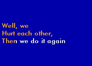 Well, we

Hurt each other,
Then we do it again