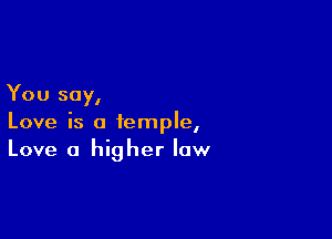 You say,

Love is a temple,
Love a higher law