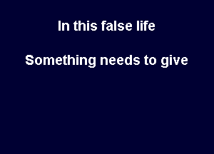 In this false life

Something needs to give