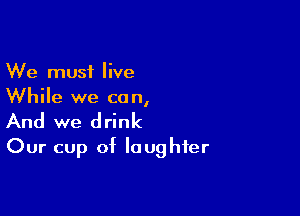 We must live
While we can,

And we drink
Our cup of laughter