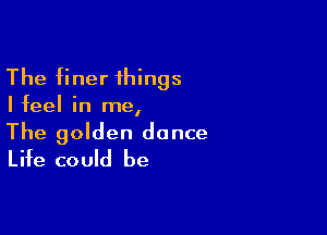 The finer things

Ifeel in me,

The golden dance
Life could be