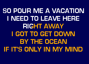 SO POUR ME A VACATION
I NEED TO LEAVE HERE
RIGHT AWAY
I GOT TO GET DOWN
BY THE OCEAN
IF ITS ONLY IN MY MIND