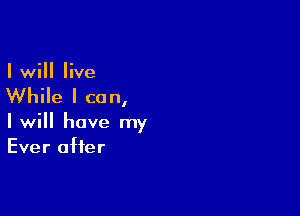 I will live

While I can,

I will have my
Ever after