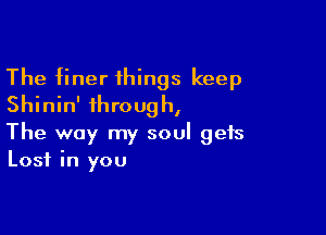The finer things keep
Shinin' through,

The way my soul gets
Lost in you