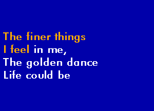 The finer things

Ifeel in me,

The golden dance
Life could be