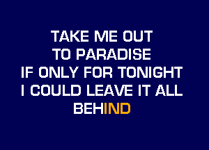 TAKE ME OUT
TO PARADISE
IF ONLY FOR TONIGHT
I COULD LEAVE IT ALL
BEHIND