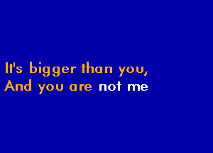 Ifs bigger than you,

And you are not me