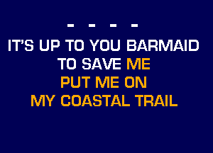 ITS UP TO YOU BARMAID
TO SAVE ME
PUT ME ON
MY COASTAL TRAIL