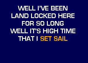 WELL I'VE BEEN
LAND LOCKED HERE
FOR SO LONG
WELL ITS HIGH TIME
THAT I SET SAIL