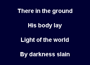 There in the ground

His body lay
Light of the world

By darkness slain