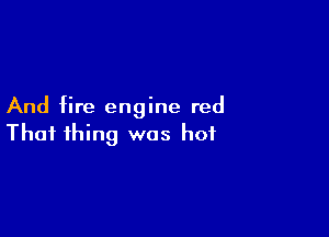 And fire engine red

That thing was hot